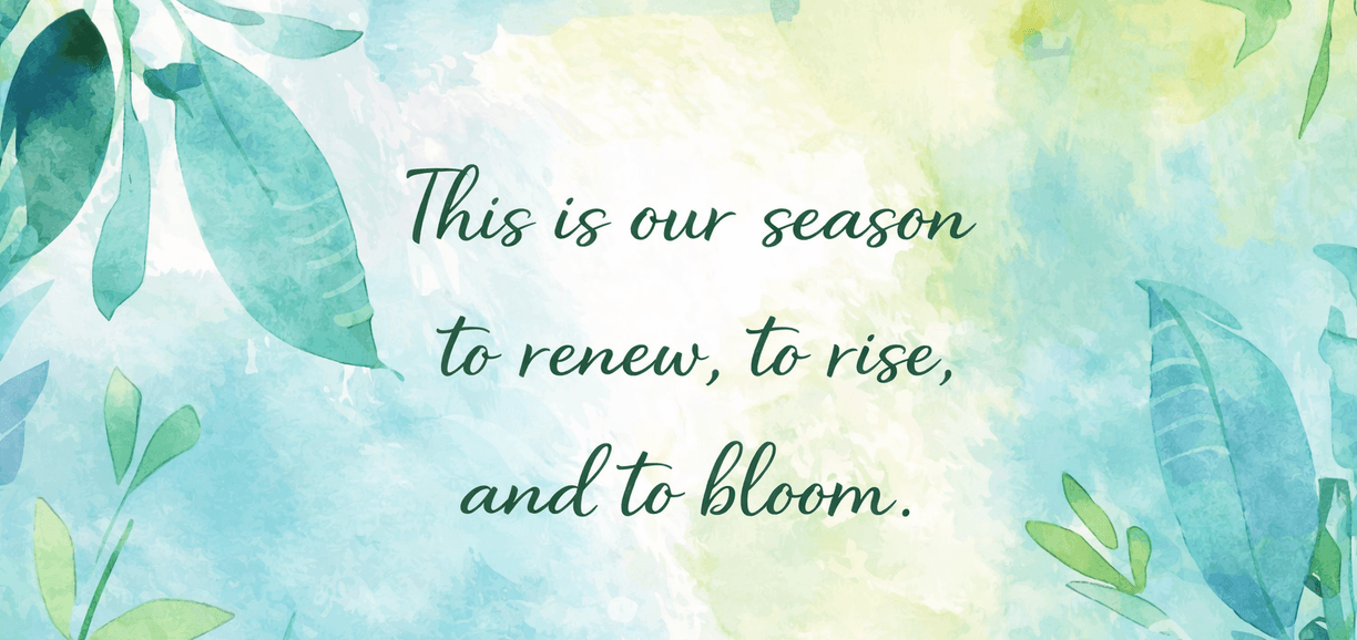 This is our season to renew, to rise, and to bloom.